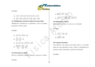 20
Exemplos:
a) 22-210-28210-2523 
b) 3333333 2326-292-25-2623 
31) Multiplicação e divisão de radicais de mesmo índice
Multiplicam-se (dividem-se) os radicandos e dá-se ao produto
(quociente) o índice comum.
Exemplo:
a) 63*23*2 
b) 3
2
6
2
6

c) 302*5*32*5*3 
d) 4
4
4
4
44
2
15
2
15
2
3*5

32) Potenciação de radicais
Eleva-se o radicando à potência indicada e conserva-se o índice.
Exemplo:
a)   44 334 2733 
b)   5 245 22
2
5 2
3*23*23*2 





33) Radiciação de radicais
Multiplicam-se os índices e conserva-se o radicando.
Exemplos:
a) 42*2 333 
b) 243 4 33 
34) Expoente fracionário
Uma potência com expoente fracionário pode ser convertida
numa raiz, cujo radicando é a base, o índice é o denominador do
expoente, sendo o numerador o expoente do radicando.
Exemplos:
 
