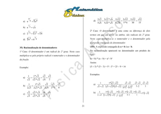 21
a)
q pq
p
aa 
b) aa 2
1

c) 33 23
2
422 
d) 4
34 3
66 
35) Racionalização de denominadores
1º Caso: O denominador é um radical do 2º grau. Neste caso
multiplica-se pelo próprio radical o numerador e o denominador
da fração.
Exemplo:
a)
2
2
4
2
2*2
2*1
2
1

b)
6
3
3*2
3
92
3
3*32
3*1
32
1

c)
3
6
9
6
3*3
3*2
3
2

d)
15
12
30
122
6*5
122
365
122
6*65
6*22
65
22

2º Caso: O denominador é uma soma ou diferença de dois
termos em que um deles, ou ambos, são radicais do 2º grau.
Neste caso multiplica-se o numerador e o denominador pela
expressão conjugada do denominador.
OBS: A expressão conjugada de a + b é a – b.
Na racionalização aparecerá no denominador um produto do
tipo:
(a + b) * (a – b) = a² - b²
Assim:
(5 + 3) * (5 – 3) = 5² - 3² = 25 – 9 = 16
Exemplos:
a)
 
        3
2-5
2-5
2-5
2-5
2-5
2-5*25
2-5*1
25
1
22




b)  
   
 
 
     3-2*5
1
3-2*5
3-4
3-2*5
3-2
3-2*5
3-2*32
3-2*5
32
5
22




 
