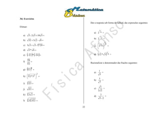 22
36) Exercícios
Efetuar:
a)  51052-5
b)  8-2332
c)  729-333 4
d) 6*3
e)    4-*2- 33
f) 
2
8
4
4
g)   2
63
h) 




 3*2
2
3 2
i) 33 3
j) 23
k) 223
l) 2223 3 3
Dar a resposta sob forma de radical, das expressões seguintes:
a) 4
3
2 =
b) 2
1
2

=
c)
2
1
2
1
2 





=
d)   6
1
3*2 =
Racionalizar o denominador das frações seguintes:
a)
5
1
=
b)
7
3
=
c)
22
3
=
d)
2-5
2
=
 