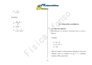 23
e)
11-4
5
=
Simplifique:
a)
2
8-50
=
b) 2352 =
c)
12
1
-
2-1
1

=
VII – OPERAÇÕES ALGÉBRICAS
37) Expressões algébricas
São indicações de operações envolvendo letras ou letras e
números.
Exemplos:
a) 5ax – 4b
b) ax² + bx + c
c) 7a²b
OBS: No exemplo 3, onde não aparece indicação de soma ou de
diferença, temos um monômio em que 7 é o coeficiente
numérico e a²b é a parte literal.
 