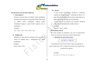 24
38) Operações com expressões algébricas
I. Soma algébrica
Somente é possível somar ou subtrair termos semelhantes
(monômios que possuem a mesma parte literal). Para somar
ou subtrair termos semelhantes (reduzir termos
semelhantes) repete-se a parte literal e opera-se com os
coeficientes.
Exemplo:
3x²y – 4xy² + 7xy² + 5x²y = 8x²y + 3xy²
II. Multiplicação
Multiplica-se cada termo do primeiro fator por todos os
termos do segundo fator e reproduzem-se os termos
semelhantes.
Exemplo:
(3a²y) * (2ay) = 6a³y²
III. Divisão
1º Caso: Divisão de monômios: Divide-se o coeficiente
numérico do dividendo pelo 1º coeficiente do divisor, e a
parte literal do dividendo pela do divisor, observando-se as
regras para divisão de potências de mesma base.
2º Caso: Divisão de polinômio por monômio: Divide-se
cada termo do dividendo pelo monômio divisor.
Exemplo:
(42a³bx4
) : (7ax²) = 6a²bx²
39) Produtos notáveis
Há certos produtos de polinômios, que, por sua importância,
devem ser conhecidos desde logo. Vejamos alguns deles:
I. Quadrado da soma de dois termos:
“O quadrado da soma de dois termos é igual ao quadrado do
primeiro mais duas vezes o produto do primeiro pelo segundo mais
o quadrado do segundo.”
Exemplo:
(2 + x)² = 2² + 2 * 2x + x² = 4 + 4x + x²
(a + b)² = a² + 2ab + b²
 