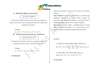 25
II. Quadrado da diferença de dois termos:
“O quadrado da diferença de dois termos é igual ao quadrado do
primeiro menos duas vezes o produto do primeiro pelo segundo mais
o quadrado do segundo.”
Exemplo:
(x – 3) = x² + 2 * x * (- 3) + (- 3)² = x² - 6x + 9
III. Produto da soma de dois termos por sua diferença:
“O produto da soma de dois termos por sua diferença é igual ao
quadrado do primeiro menos o quadrado do segundo.”
Exemplo:
(1 - 3 ) * (1 + 3 ) = 1² - ( 3 )² = 1 – 3 = - 2
40) Fatoração
Fatorar um polinômio é escreve-lo sob a forma de um produto
indicado.
Fator comum dos termos de um polinômio é o monômio cujo
coeficiente numérico é o máximo divisor comum dos
coeficientes dos termos do polinômio e cuja parte literal é
formada pelas letras comuns com os menores expoentes.
Apresentando um fator comum, o polinômio pode ser escrito
como o produto de dois fatores: o 1º é o fator comum e o 2º é
obtido dividindo-se o polinômio original pelo fator comum.
Exemplos:
a) Fatorando o polinômio 4ax² + 8a²x³ + 2a³x tem-se:
 a²4ax²2x2ax
2ax
x³a2
2ax
³x²a8
2ax
²ax4
2axx³a2³x²a8²ax4 






b) Fatorar: 5x²y + x4
y³ + 2x². O fator comum é x².
Assim: 5x²y + x4
y³ + 2x² = x² (5y + x²y³ + 2)
41) Exercícios
(a - b)² = a² - 2ab + b²
(a + b) * (a – b) = a - b
 