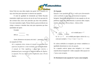27
forma Viète teve uma idéia simples mas genial: fez o contrário, ou
seja, usou letras para representar os números nas equações.
O sinal de igualdade foi introduzido por Robert Recorde
(matemático inglês) que escreveu em um de seus livros que para ele
não existiam duas coisas mais parecidas que duas retas paralelas.
Um outro matemático inglês, Thomas Harriot, gostou da idéia de seu
colega e começou a desenhar duas retas para representar que duas
quantidades são iguais:
Exemplo:
_________
400 cm _________ 4 m
Assim, diminuiu-se um pouco este sinal, =, passando a usá-lo
nas equações de Viète.
Até o surgimento deste sistema de notação as equações eram
expressas em palavras e eram resolvidas com muita dificuldade.
A notação de Viète significou o passo mais decisivo e
fundamental para construção do verdadeiro idioma da Álgebra:
as equações. Por isso, Fraçois Viète é conhecido como o Pai da
Álgebra.
42) Equação
Equação é uma igualdade que só se verifica para determinados
valores atribuídos às letras (que se denominam incógnitas).
Incógnita: Quantidade desconhecida de uma equação ou de um
problema; aquilo que é desconhecido e se procura saber; enigma;
mistério. (Dicionário Silveira Bueno – Editora LISA)
Exemplo:
a) 
membro2ºmembro1º
52-x  só é verdade para x = 7
b) 3x + y = 7 só é verdade para alguns valores de x e y,
como por exemplo x = 2 e y = 1 ou x = 1 e y = 4.
Os valores atribuídos às incógnitas que tornam verdadeiras as
igualdades denominam-se raízes da equação.
Se a equação contiver apenas uma incógnita e se o maior
expoente dessa incógnita for 1 então a equação é dita equação do
1º grau a uma incógnita.
43) Resolução de uma equação do 1º grau a uma incógnita
 