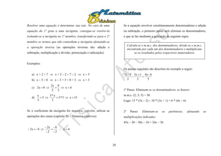 28
Resolver uma equação é determinar sua raiz. No caso de uma
equação do 1º grau a uma incógnita, consegue-se resolve-la
isolando-se a incógnita no 1º membro, transferindo-se para o 2º
membro os termos que não contenham a incógnita efetuando-se
a operação inversa (as operações inversas são: adição e
subtração; multiplicação e divisão; potenciação e radiciação).
Exemplos:
a) x + 2 = 7  x + 2 – 2 = 7 – 2  x = 5
b) x – 3 = 0  x – 3 + 3 = 0 + 3  x = 3
c) 4x
2
8
2
2x
8x2 
d) 15x5*3
3
x*3
5
3
x

Se o coeficiente da incógnita for negativo, convém, utilizar as
operações dos sinais (capítulo III – Números relativos):
4x
2-
8-
2-
2x-
8-x2 
Se a equação envolver simultaneamente denominadores e adição
ou subtração, o primeiro passo será eliminar os denominadores,
o que se faz mediante a aplicação da seguinte regra:
Os passos seguintes são descritos no exemplo a seguir:
5
6-4x
3
13x
-
2
2-3x


1º Passo: Eliminam-se os denominadores, se houver:
m.m.c. (2; 3; 5) = 30
Logo: 15 * (3x – 2) – 10 * (3x + 1) = 6 * (4x – 6)
2º Passo: Eliminam-se os parênteses, efetuando as
multiplicações indicadas:
45x – 30 – 30x – 10 = 24x – 36
Calcula-se o m.m.c. dos denominadores; divide-se o m.m.c.
encontrado por cada um dos denominadores e multiplicam-
se os resultados pelos respectivos numeradores.
 
