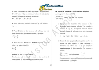 29
3º Passo: Transpõem-se os termos que contém a incógnita para o
1º membro, e os independentes (os que não contém a incógnita)
para o 2º, efetuando as operações necessárias:
45x – 30x – 24x = - 36 + 30 + 10
4º Passo: Reduzem-se os termos semelhantes em cada membro:
-9x = 4
5º Passo: Divide-se os dois membros pelo valor que o x está
sendo multiplicado, desta maneira isola-se a incógnita:
9-
4
9
x9



6º Passo: Sendo o divisor ou o dividendo negativo, a fração
passa a ser negativa também:
9
4
-x 
VERIFICAÇÃO OU “PROVA REAL”
Substitui-se a raiz encontrada em cada um dos membros da
equação dada. Os valores numéricos devem ser iguais
44) Sistema de equação do 1º grau com duas incógnitas
A forma genérica de um sistema é:





pnymx
cbyax
onde a, b, c, m, n, p   (Reais)
a. Equação a duas incógnitas: Uma equação a duas
incógnitas admite infinitas soluções. Por exemplo, a
equação 2x – y = 4 é verificada para um número
ilimitado de pares de valores de x e y; entre estes pares
estariam:
(x = 4; y = 4), (x = 2; y = 0), (x = -1; y = -6), etc.
b. Sistema de duas equações a duas incógnitas: resolver um
sistema de suas equações a duas incógnitas é
determinar os valores de x e y que satisfaçam
simultaneamente às duas equações. Por exemplo o
sistema:










1y
3x
parasoluçãotem
3y3x2
16yx5
Pois apenas estes valores satisfazem simultaneamente às
duas igualdades. (Verifique!)
 