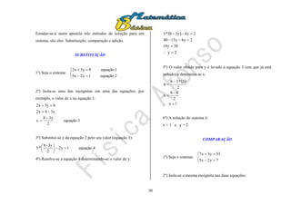 30
Estudar-se-á nesta apostila três métodos de solução para um
sistema, são eles: Substituição, comparação e adição.
SUBSTITUIÇÃO
1º) Seja o sistema:





2equação1y2x5
1equação8y3x2
2º) Isola-se uma das incógnitas em uma das equações, por
exemplo, o valor de x na equação 1:
3equação
2
y38
x
y38x2
8y3x2




3º) Substitui-se x da equação 2 pelo seu valor (equação 3):
4equação1y2
2
3y-8
*5 





4º) Resolve-se a equação 4 determinando-se o valor de y:
 
2y
38y19
2y4y1540
2y4y38*5




5º) O valor obtido para y é levado à equação 3 (em que já está
isolado) e determina-se x:
 
1x
2
68
x
2
2*38
x





6º) A solução do sistema é:
x = 1 e y = 2
COMPARAÇÃO
1º) Seja o sistema:





7y2x5
33y3x7
2º) Isola-se a mesma incógnita nas duas equações:
 