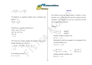31
7
y333
x

 e
5
y27
x


3º) Igualam-se os segundos membros pois os primeiros são
iguais (x = x):
5
y27
7
3y-33 

4º) Resolve-se a equação e determina-se y:
   
4y
16y29
y1449y15165
y27*7y333*5




5º) O valor de y é levado a qualquer das equações em que x está
isolado e determina-se o valor de x:
 
3x
7
21
7
1233
7
4*333
7
3y-33
x






6º) A solução do sistema é:
x = 3 e y = 4
ADIÇÃO
Este método consiste em somar, membro a membro, as duas
equações com o objetivo de, nesta operação, eliminar uma das
incógnitas e só é vantajoso no caso de os coeficientes de uma
das incógnitas serem simétricos.
Exemplos:
a)





2equação0yx
1equação4yx
Somando, membro a membro, vem:
2x4x2 
Substituindo o valor de x na equação 1 (ou na equação 2, fica
a critério do aluno), vem:
2y4y2 
b)











62y-10x
72y3x
(2)*3yx5
7y2x3
Somando, membro a membro, vem:
1x13x13 
 