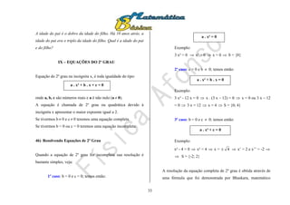 33
A idade do pai é o dobro da idade do filho. Há 10 anos atrás, a
idade do pai era o triplo da idade do filho. Qual é a idade do pai
e do filho?
IX – EQUAÇÕES DO 2º GRAU
Equação do 2º grau na incógnita x, é toda igualdade do tipo:
onde a, b, c são números reais e a é não nulo (a  0).
A equação é chamada de 2º grau ou quadrática devido à
incógnita x apresentar o maior expoente igual a 2.
Se tivermos b  0 e c  0 teremos uma equação completa.
Se tivermos b = 0 ou c = 0 teremos uma equação incompleta.
46) Resolvendo Equações de 2º Grau
Quando a equação de 2º grau for incompleta sua resolução é
bastante simples, veja:
1º caso: b = 0 e c = 0; temos então:
Exemplo:
3 x² = 0  x² = 0  x = 0  S = {0}
2º caso: c = 0 e b  0; temos então:
Exemplo:
3 x² - 12 x = 0  x . (3 x – 12) = 0  x = 0 ou 3 x – 12
= 0  3 x = 12  x = 4  S = {0; 4}
3º caso: b = 0 e c  0; temos então:
Exemplo:
x² - 4 = 0  x² = 4  x = 4  x’ = 2 e x’’ = -2 
 S = {-2; 2}
A resolução da equação completa de 2º grau é obtida através de
uma fórmula que foi demonstrada por Bhaskara, matemático
a . x² + b . x + c = 0
a . x² = 0
a . x² + b . x = 0
a . x² + c = 0
 