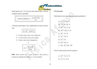 34
hindu nascido em 1 114; por meio dela sabemos que o valor da
incógnita satisfaz a igualdade:
A fórmula apresentada é uma simplificação de duas fo’rmulas;
veja:
 > 0 têm-se duas raízes reais e diferentes
 = 0 têm-se duas raízes reais e iguais
 < 0 têm-se duas raízes imaginárias
e
OBS: Nunca teremos a = 0, pois se houver, não existirá a
equação de segundo grau visto que o x² seria anulado.
47) Exercícios
Determinar as raízes das seguintes equações quadráticas:
a) 06x7x2

b) 028x3x2

c) 02x5x3 2

d) 03x16x16 2

e) 016x4 2

f) 018x2 2

g) x5x3 2

h) 0x8x2 2

i)    22
3x43x2 
Prever a natureza das raízes das equações:
a) 01x3x2 2

b) 03xx2

Fórmula de Bhaskara
a.2
c.a.4²bb
x


c*a*4b2

a*2
b
x


 