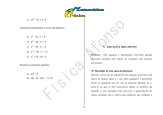 35
c) 02x4x2 2

Determinar mentalmente as raízes das equações:
a) 05x6x2

b) 015x2x2

c) 012x4x2

d) 021x10x2

e) 050x5x2

Resolver as seguintes equações:
a) bax2

b)     181x2x1xx 
X – EQUAÇÕES IRRACIONAIS
Definição: Uma equação é denominada irracional quando
apresenta incógnita sob radical ou incógnita com expoente
fracionário.
48) Resolução de uma equação irracional
Durante o processo de solução de uma equação irracional com
índice do radical igual a 2 (ou outro qualquer) é necessário
elevar ao quadrado (ou em caso de expoente diferente de 2,
eleva-se ao que se fizer necessário) ambos os membros da
equação e esta operação pode provocar o aparecimento de
raízes estranhas, isto é, valores que realmente não verificam a
 