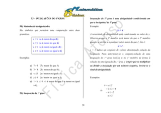 38
XI – INEQUAÇÕES DO 1º GRAU
50) Símbolos de desigualdades
São símbolos que permitem uma comparação entre duas
grandezas.
Exemplos:
a) 7 > 5 (7 é maior do que 5).
b) 3 < 6 (3 é menor do que 6).
c) x 1 (x é menor ou igual a 1).
d) y4 (y é maior ou igual a 4).
e) 1 < x  4 (x é maior do que 1 e menor ou igual
a 4).
51) Inequação do 1º grau
Inequação do 1º grau é uma desigualdade condicionada em
que a incógnita é de 1º grau.
Exemplo:
2x > 4
A veracidade da desigualdade está condicionada ao valor de x.
Observa-se que o 1º membro será maior do que o 2º membro
quando se atribui a x qualquer valor maior do que 2. Isto é:
x > 2
x > 2 indica um conjunto de valores denominado solução da
inequação. Para determinar-se o conjunto-solução de uma
inequação do 1º grau isola-se x no 1º membro de forma à
solução de uma equação do 1º grau, e sempre que se multiplicar
ou dividir a inequação por um número negativo, inverte-se o
sinal da desigualdade.
Exemplos:
a)
2x
2x
42x
2x4




a > b (a é maior do que b)
a < b (a é menor do que b)
a b (a é maior ou igual a b)
a b (a é menor ou igual a b)
 
