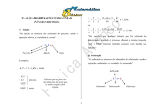 3
II - AS QUATRO OPERAÇÕES FUNDAMENTAIS
(NÚMEROS DECIMAIS)
1) Adição
“Na adição os números são chamados de parcelas, sendo a
operação aditiva, e o resultado é a soma”
2 + 2 = 4
Parcelas Adição Soma
Exemplos:
4,32 + 2,3 + 1,429 = 8,049
+
429,1
3,2
32,4





parcelas
8,049  soma
4
1
+
3
2
+
5
1
=
60
124015 
=
60
67
 1,1166
ou
4
1
+
3
2
+
5
1
=
9
8,1625,2 
=
9
05,10
 1,1166
“Isto significa que qualquer número que for colocado no
denominador seguindo o processo, chegará à mesma resposta.
Com o MMC (mínimo múltiplo comum) você facilita seu
trabalho”
2) Subtração
“Na subtração os números são chamados de subtraendo, sendo a
operação a subtração, e o resultado é o minuendo”
Subtração
3 – 2 = 1
Minuendo Subtraendo Diferença
Observe que as parcelas
são dispostas de modo que
se tenha vírgula sobre
vírgula.
 