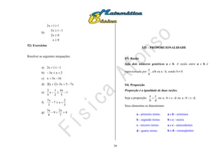 39
b)
0x
0x2
11x2
11x2




52) Exercícios
Resolver as seguintes inequações:
a) 11x2 
b) 2xx3 
c) 16x5x 
d)   x75x31x2 
e) 1
5
x4
2
1
x
5
2

f)
3
2
x7
3
x7

g) 4
7
x2
9
4
x3

XII – PROPORCIONALIDADE
53) Razão
Seja dois números genéricos a e b. A razão entre a e b é
representada por
b
a
, a/b ou a : b, sendo b  0.
54) Proporção
Proporção é a igualdade de duas razões.
Seja a proporção:
d
c
b
a
 ou d:cb:a  ou .d:c::b:a
Seus elementos se denominam:
a - primeiro termo
b - segundo termo
c - terceiro termo
d - quarto termo
a e b - extremos
b e c - meios
a e c - antecedentes
b e d - conseqüentes
 