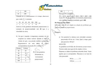 41
5 100
10 200
Chamado de x o deslocamento e t o tempo, observa-se
que a razão
t
x é constante.
20
10
200
5
100
4
80
3
60
2
40
1
20
t
x

Assim x e t são grandezas diretamente proporcionais e a
constante de proporcionalidade vale 20 (que é a
velocidade do carro).
b) Um gás é mantido à temperatura constante em um
recipiente de volume variável. Quando se altera o
volume do gás a sua pressão também se modifica.
Registraram-se em uma tabela os valores
correspondentes da pressão (P) e volume (V).
Pressão Volume
20 20
40 10
80 5
100 4
200 2
400 1
Note que PV é constante.
4001.4002.2004.1005.8010.4020.20PV 
Assim: P e V são grandezas inversamente proporcionais
com constante de proporcionalidade igual a 400.
56) Regra de três simples
Utilizamos regra de três simples na solução de problemas que
envolvem grandezas proporcionais.
Exemplos:
a) Um automóvel se desloca com velocidade constante
percorrendo 40 km em 1 hora. Qual o tempo gasto
para percorrer 100 km?
SOLUÇÃO
As grandezas envolvidas são diretamente proporcionais.
Teremos então uma regra de três simples e direta.
Dispomos os dados do problema colocando frente `frente
aqueles que se correspondem. Marcamos x no local do
valor procurado:
40 km ...............1 h
100 km ................x
P e V são grandezas
diretamente ou
inversamente
proporcionais?
 
