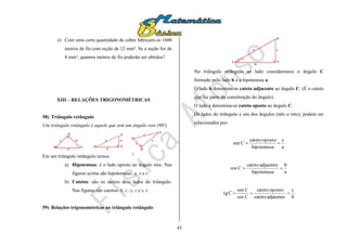 43
e) Com uma certa quantidade de cobre fabricam-se 1600
metros de fio com seção de 12 mm². Se a seção for de
8 mm², quantos metros de fio poderão ser obtidos?
XIII – RELAÇÕES TRIGONOMÉTRICAS
58) Triângulo retângulo
Um triângulo retângulo é aquele que tem um ângulo reto (90º).
A
B C
a
bc
X
Y
Z
x
y
z
R
S
T
r
s
t
Em um triângulo retângulo temos:
a) Hipotenusa: é o lado oposto ao ângulo reto. Nas
figuras acima são hipotenusas: a, x e r.
b) Catetos: são os outros dois lados do triângulo.
Nas figuras são catetos: b, c; y, z e s, t.
59) Relações trigonométricas no triângulo retângulo
A
B
C
a
b
c
No triângulo retângulo ao lado consideremos o ângulo C
formado pelo lado b e a hipotenusa a.
O lado b denomina-se cateto adjacente ao ângulo C. (É o cateto
que faz parte da constituição do ângulo).
O lado c denomina-se cateto oposto ao ângulo C.
Os lados do triângulo e um dos ângulos (não o reto), podem ser
relacionados por:
a
c
hipotenusa
opostocateto
Csen 
a
b
hipotenusa
adjacentecateto
Ccos 
b
c
adjacentecateto
opostocateto
Ccos
Csen
Ctg 
 