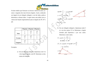 44
Existem tabelas que fornecem os diversos valores de senos, co-
senos e tangentes dos mais diversos ângulos. Assim, conhecido
um ângulo de um triângulo retângulo e um dos lados, pode-se
determinar os demais lados. A seguir temos uma tabela com os
valores das funções trigonométricas para os ângulos de 30º, 45º e
60º.
30 graus 45 graus 60 graus
Seno 2
1
2
2
2
3
Co-seno 2
3
2
2
2
1
Tangente 3
3
1 3
Exemplos:
a) Em um triângulo retângulo a hipotenusa vale 4 m
e dos ângulos agudos vale 60º. Determine os dois
catetos do triângulo.
m2
2
1
*4b
60ºcosab
a
b
60ºcos
m32
2
3
*4c
60ºsenac
a
c
60ºsen




A
B
C
a
b
c
60º
b) Em um triângulo retângulo a hipotenusa mede 5
m e um dos catetos 2,5 m. Determinar o ângulo
formado pela hipotenusa e por esse cateto.
Determine o outro cateto.
m32,5b
2
3
*560ºsen*5senab)2ª
60ºtabelada
2
1
5
5,2
a
c
cos)1ª





A
B C
a=5m
bc=2,5m
 