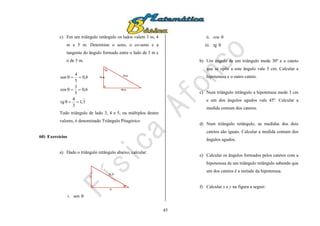 45
c) Em um triângulo retângulo os lados valem 3 m, 4
m e 5 m. Determine o seno, o co-seno e a
tangente do ângulo formado entre o lado de 3 m e
o de 5 m.
3,1
3
4
tg
6,0
5
3
cos
8,0
5
4
sen




3m
4m
5m
Todo triângulo de lado 3, 4 e 5, ou múltiplos destes
valores, é denominado Triângulo Pitagórico.
60) Exercícios
a) Dado o triângulo retângulo abaixo, calcular:
52

52
4
2
i. sen 
ii. cos 
iii. tg 
b) Um ângulo de um triângulo mede 30º e o cateto
que se opõe a este ângulo vale 5 cm. Calcular a
hipotenusa e o outro cateto.
c) Num triângulo retângulo a hipotenusa mede 3 cm
e um dos ângulos agudos vale 45º. Calcular a
medida comum dos catetos.
d) Num triângulo retângulo, as medidas dos dois
catetos são iguais. Calcular a medida comum dos
ângulos agudos.
e) Calcular os ângulos formados pelos catetos com a
hipotenusa de um triângulo retângulo sabendo que
um dos catetos é a metade da hipotenusa.
f) Calcular x e y na figura a seguir:
 