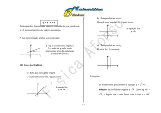 47
Esta equação é denominada equação reduzida da reta, sendo que
a e b necessariamente são valores constantes.
A sua representação gráfica nos mostra que:

x
y
0
b
64) Casos particulares
a) Reta que passa pela origem
O coeficiente linear (b) é igual a zero.
x
y
0
b) Reta paralela ao eixo x
O coeficiente angular (a) é igual a zero.
x
y
0
c) Reta paralela ao eixo y
O valor de x é constante.
x
y
0
Exemplos:
a) Representar graficamente a equação x*3y  .
Solução: O coeficiente angular é 3 . Como tg 60º =
3 , o ângulo que a reta forma com o eixo x é 60º.
y = a * x + b
a = tg  (coeficiente angular).
b = valor de y onde a reta
intercepta o eixo das ordenadas
(coeficiente linear).
A equação fica:
y = a * x
A equação fica
y = b
 