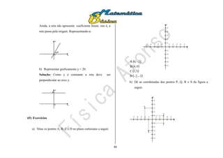 48
Ainda, a reta não apresenta coeficiente linear, isto é, a
reta passa pela origem. Representando-a:
x
y
0
60º
b) Representar graficamente y = 20.
Solução: Como y é constante a reta deve ser
perpendicular ao eixo y.
x
y
0
20
65) Exercícios
a) Situe os pontos A, B, C e D no plano cartesiano a seguir.
 
 
 
 3-2,-D
31,C
0,4B
2-,0A
x
y
54321-1-2-3-4
5
4
3
2
1
-1
-2
-3
-4
-5
-5
b) Dê as coordenadas dos pontos P, Q, R e S da figura a
seguir.
x
y
54321-1-2-3-4
5
4
3
2
1
-1
-2
-3
-4
-5
-5
P
Q
R
S
 