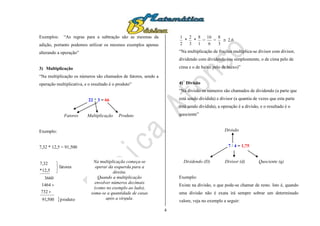 4
Exemplos: “As regras para a subtração são as mesmas da
adição, portanto podemos utilizar os mesmos exemplos apenas
alterando a operação”
3) Multiplicação
“Na multiplicação os números são chamados de fatores, sendo a
operação multiplicativa, e o resultado é o produto”
22 * 3 = 66
Fatores Multiplicação Produto
Exemplo:
7,32 * 12,5 = 91,500
produto500,91
732
1464
3660
fatores
12,5*
32,7





2
1
*
3
2
*
1
8
=
6
16
=
3
8
 2,6
“Na multiplicação de frações multiplica-se divisor com divisor,
dividendo com dividendo (ou simplesmente, o de cima pelo de
cima e o de baixo pelo de baixo)”
4) Divisão
“Na divisão os números são chamados de dividendo (a parte que
está sendo dividida) e divisor (a quantia de vezes que esta parte
está sendo dividida), a operação é a divisão, e o resultado é o
quociente”
Divisão
7 / 4 = 1,75
Dividendo (D) Divisor (d) Quociente (q)
Exemplo:
Existe na divisão, o que pode-se chamar de resto. Isto é, quando
uma divisão não é exata irá sempre sobrar um determinado
valore, veja no exemplo a seguir:
Na multiplicação começa-se
operar da esquerda para a
direita.
Quando a multiplicação
envolver números decimais
(como no exemplo ao lado),
soma-se a quantidade de casas
após a vírgula.
 