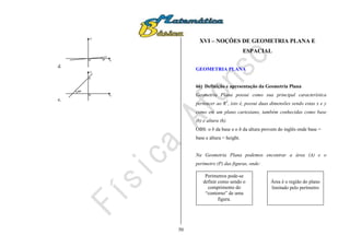 50
d.
x
y
0 5º
e.
x
y
0
5
45º
XVI – NOÇÕES DE GEOMETRIA PLANA E
ESPACIAL
GEOMETRIA PLANA
66) Definição e apresentação da Geometria Plana
Geometria Plana possui como sua principal característica
pertencer ao R2
, isto é, possui duas dimensões sendo estas x e y
como em um plano cartesiano, também conhecidas como base
(b) e altura (h).
OBS: o b da base e o h da altura provem do inglês onde base =
base e altura = height.
Na Geometria Plana podemos encontrar a área (A) e o
perímetro (P) das figuras, onde:
Área é o região do plano
limitado pelo perímetro
Perímetros pode-se
definir como sendo o
comprimento do
“contorno” de uma
figura.
 