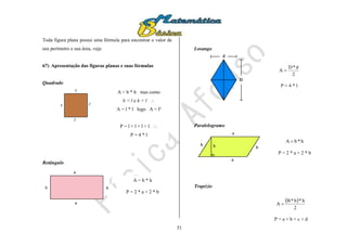 51
Toda figura plana possui uma fórmula para encontrar o valor de
seu perímetro e sua área, veja:
67) Apresentação das figuras planas e suas fórmulas
Quadrado
Retângulo
Losango
Paralelogramo
Trapézio
A = b * h mas como
b = l e h = l 
A = l * l logo A = l²
P = l + l + l + l 
P = 4 * l
A = b * h
P = 2 * a + 2 * b
2
d*D
A 
P = 4 * l
h*bA 
P = 2 * a + 2 * b
 
2
h*b*B
A 
P = a + b + c + d
 