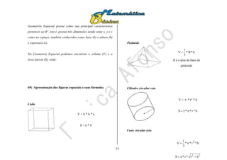 53
Geometria Espacial possui como sua principal característica
pertencer ao R³, isto é, possui três dimensões sendo estas x, y e z
como no espaço, também conhecidos como base (b) e altura (h)
e espessura (e).
Na Geometria Espacial podemos encontrar o volume (V) e a
área lateral (S), onde:
69) Apresentação das figuras espaciais e suas fórmulas
Cubo
Pirâmide
Cilindro circular reto
r
Cone circular reto
V = b * h * e
S = 6 * l²
h*B*
3
1
V 
B é a área da base da
pirâmide
V =  * r² * h
h*r**2S 
h*r**
3
1
V 2

22
hr*r*S 
 