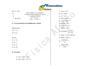 5
843 / 5 = 168
34
43
3  resto (r)
5) Casos particulares da multiplicação e divisão
Multiplicação
N * 1 = N
N * 0 = 0
Divisão
N / 1 = N
N / N = 1
0 / N = 0
N / 0 = 
6) Exercícios
a) 2,31 + 4,08 + 3,2 =
b) 4,03 + 200 + 51,2 =
c) 32,4 – 21,3 =
d) 48 – 33,45 =
e) 2,1 * 3,2 =
f) 48,2 * 0,031 =
g) 3,21 * 2,003 =
h) 8,4708 / 3,62 =
i) 682,29 / 0,513 =
j) 2803,5 / 4450 =
k) (FUVEST)
0,22,3
3,0*2,0

=
l) 0,041 * 21,32 * 401,05 
m) 0,0281 / 0,432 
n)
1,5
4,82*31,2

o)
285,0
4,32*021,0

Para verificar se o resultado é
verdadeiro basta substituir os valores
na seguinte fórmula:
D = d * q + r
843 = 5 * 168 + 3
 