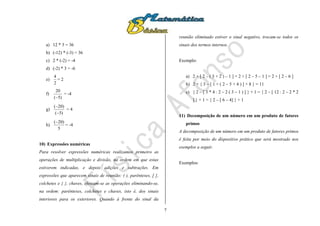 7
a) 12 * 3 = 36
b) (-12) * (-3) = 36
c) 2 * (-2) = -4
d) (-2) * 3 = -6
e)
2
4
= 2
f)
)5(
20

= -4
g)
)5(
)20(


= 4
h)
5
)20(
= -4
10) Expressões numéricas
Para resolver expressões numéricas realizamos primeiro as
operações de multiplicação e divisão, na ordem em que estas
estiverem indicadas, e depois adições e subtrações. Em
expressões que aparecem sinais de reunião: ( ), parênteses, [ ],
colchetes e { }, chaves, efetuam-se as operações eliminando-se,
na ordem: parênteses, colchetes e chaves, isto é, dos sinais
interiores para os exteriores. Quando à frente do sinal da
reunião eliminado estiver o sinal negativo, trocam-se todos os
sinais dos termos internos.
Exemplo:
a) 2 + [ 2 – ( 3 + 2 ) – 1 ] = 2 + [ 2 – 5 – 1 ] = 2 + [ 2 – 6 ]
b) 2 + { 3 – [ 1 + ( 2 – 5 + 4 ) ] + 8 } = 11
c) { 2 – [ 3 * 4 : 2 – 2 ( 3 – 1 ) ] } + 1 = { 2 – [ 12 : 2 – 2 * 2
] } + 1 = { 2 – [ 6 – 4] } + 1
11) Decomposição de um número em um produto de fatores
primos
A decomposição de um número em um produto de fatores primos
é feita por meio do dispositivo prático que será mostrado nos
exemplos a seguir.
Exemplos:
 