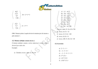 8
30
5
3
2
1
5
15
30
30 = 2 * 3 * 5
21
7
3
1
7
21
21 = 3 * 7
OBS: Número primo é aquele divisível somente por ele mesmo e
pelo número 1.
12) Mínimo múltiplo comum (m.m.c.)
O mínimo múltiplo comum a vários números é o menor número
divisível por todos eles.
Exemplo:
a) Calcular o m.m.c. entre 12, 16 e 45
720
5
3
3
2
2
2
2
010101
050101
150101
450103
450203
450403
450806
451212
O m.m.c. entre 12, 16 e 45 é 720
b) m.m.c. (4; 3) = 12
c) m.m.c. (3; 5; 8) = 120
d) m.m.c. (8; 4) = 8
e) m.m.c. (60; 15; 20, 12) = 60
13) Exercícios
a) 2 + 3 – 1 =
b) – 2 – 5 + 8 =
c) – 1 – 3 – 8 + 2 – 5 =
d) 2 * (-3) =
e) (-2) * (-5) =
f) (-10) * (-1) =
 