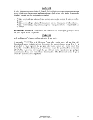 Matemática Discreta
Márcia Rodrigues Notare
12
( )( )0∀ xx
O valor lógico da expressão (∀x)(x0) depende do domínio dos objetos sobre os quais estamos
nos referindo, que chamamos de conjunto universo. Qual seria o valor lógico da expressão
(∀x)P(x) em cada uma das seguintes interpretações?
- P(x) é a propriedade que x é amarelo e o conjunto universo é o conjunto de todos os botões-
de-ouro.
- P(x) é a propriedade que x é amarelo e o conjunto universo é o conjunto de todas as flores.
- P(x) é a propriedade que x é positivo ou negativo e o conjunto universo é conjunto de todos
os inteiros.
Quantificador Existencial: é simbolizado por ∃ e lê-se existe, existe algum, para pelo menos
um, para algum. Assim, a expressão
( )( )0∃ xx
pode ser lida como existe um x tal que x é maior do que zero.
A expressão (∀x)(∃y)Q(x, y) é lida como para todo x existe um y tal que Q(x, y).
Considerando que o conjunto universo é conjuntos dos números inteiros e que Q(x, y) é a
propriedade x  y, a expressão diz que para todo inteiro x existe um inteiro maior. Esta
expressão é verdadeira. Entretanto, se invertermos a ordem dos quantificadores escrevendo
(∃y)(∀x)Q(x, y), a mesma interpretação diz que existe um inteiro y que é maior que qualquer
outro inteiro x. Neste caso, o valor lógico da expressão é falso. Isto ressalta o fato de que a
ordem dos quantificadores é importante!
 