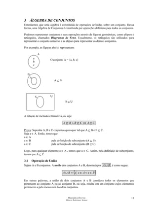 Matemática Discreta
Márcia Rodrigues Notare
13
3 ÁLGEBRA DE CONJUNTOS
Entendemos que uma álgebra é constituída de operações definidas sobre um conjunto. Dessa
forma, uma Álgebra de Conjuntos é constituída por operações definidas para todos os conjuntos.
Podemos representar conjuntos e suas operações através de figuras geométricas, como elipses e
retângulos, chamados Diagramas de Venn. Usualmente, os retângulos são utilizados para
representar o conjunto universo e as elipses para representar os demais conjuntos.
Por exemplo, as figuras abaixo representam:
A relação de inclusão é transitiva, ou seja:
CACBBA ⊆⇒⊆∧⊆
Prova: Suponha A, B e C conjuntos quaisquer tal que A ⊆ B e B ⊆ C.
Seja a ∈ A. Então, temos que
a ∈ A
a ∈ B pela definição de subconjunto (A ⊆ B)
a ∈ C pela definição de subconjunto (B ⊆ C)
Logo, para qualquer elemento a ∈ A , temos que a ∈ C. Assim, pela definição de subconjunto,
temos que A ⊆ C.
3.1 Operação de União
Sejam A e B conjuntos. A união dos conjuntos A e B, denotada por BA∪ , é como segue:
{ }BxAxxBA ∈∨∈=∪
Em outras palavras, a união de dois conjuntos A e B considera todos os elementos que
pertencem ao conjunto A ou ao conjunto B, ou seja, resulta em um conjunto cujos elementos
pertencem a pelo menos um dos dois conjuntos.
a
b
c
A
A
B
US
O conjunto A = {a, b, c}
A ⊆ B
S ⊆ U
 
