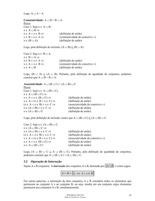 Matemática Discreta
Márcia Rodrigues Notare
15
Logo, A ∪ A = A
Comutatividade: A ∪ B = B ∪ A
Prova:
Caso 1: Seja x ∈ A ∪ B.
x ∈ A ∪ B ⇒
x ∈ A ∨ x ∈ B ⇒ (definição de união)
x ∈ B ∨ x ∈ A ⇒ (comutatividade do conectivo ∨)
x ∈ (B ∪ A) (definição de união)
Logo, pela definição de inclusão, (A ∪ B) ⊆ (B ∪ A).
Caso 2: Seja x ∈ B ∪ A.
x ∈ B ∪ A ⇒
x ∈ B ∨ x ∈ A ⇒ (definição de união)
x ∈ A ∨ x ∈ B ⇒ (comutatividade do conectivo ∨)
x ∈ A ∪ B (definição de união)
Logo, (B ∪ A) ⊆ (A ∪ B). Portanto, pela definição de igualdade de conjuntos, podemos
concluir que A ∪ B = B ∪ A.
Associatividade: A ∪ (B ∪ C) = (A ∪ B) ∪ C
Prova:
Caso 1: Seja x ∈ A ∪ (B ∪ C).
x ∈ A ∪ (B ∪ C) ⇒
x ∈ A ∨ x ∈ (B ∪ C) ⇒ (definição de união)
x ∈ A ∨ (x ∈ B ∨ x ∈ C) ⇒ (definição de união)
(x ∈ A ∨ x ∈ B) ∨ x ∈ C ⇒ (associatividade do conectivo ∨)
x ∈ (A ∪ B) ∨ x ∈ C ⇒ (definição de união)
x ∈ (A ∪ B) ∪ C (definição de união)
Logo, pela definição de inclusão, temos que A ∪ (B ∪ C) ⊆ (A ∪ B) ∪ C.
Caso 2: Seja x ∈ (A ∪ B) ∪ C.
x ∈ (A ∪ B) ∪ C ⇒
x ∈ (A ∪ B) ∨ x ∈ C ⇒ (definição de união)
(x ∈ A ∨ x ∈ B) ∨ x ∈ C ⇒ (definição de união)
x ∈ A ∨ (x ∈ B ∨ x ∈ C) ⇒ (associatividade do conectivo ∨)
x ∈ A ∨ x ∈ (B ∪ C) ⇒ (definição de união)
x ∈ A ∪ (B ∪ C) (definição de união)
Logo, (A ∪ B) ∪ C ⊆ A ∪ (B ∪ C). Portanto, pela definição de igualdade de conjuntos,
podemos concluir que A ∪ (B ∪ C) = (A ∪ B) ∪ C.
3.2 Operação de Interseção
Sejam A e B conjuntos. A interseção dos conjuntos A e B, denotada por BA∩ , é como segue:
{ }BxAxxBA ∈∧∈=∩
Em outras palavras, a interseção de dois conjuntos A e B considera todos os elementos que
pertencem ao conjunto A e ao conjunto B, ou seja, resulta em um conjunto cujos elementos
pertencem aos conjuntos A e B, simultaneamente.
 
