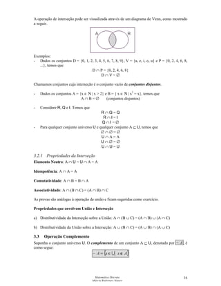 Matemática Discreta
Márcia Rodrigues Notare
16
A operação de interseção pode ser visualizada através de um diagrama de Venn, como mostrado
a seguir.
Exemplos:
- Dados os conjuntos D = {0, 1, 2, 3, 4, 5, 6, 7, 8, 9}, V = {a, e, i, o, u} e P = {0, 2, 4, 6, 8,
...}, temos que
D ∩ P = {0, 2, 4, 6, 8}
D ∩ V = ∅
Chamamos conjuntos cuja interseção é o conjunto vazio de conjuntos disjuntos.
- Dados os conjuntos A = {x ∈ Ν | x  2} e B = { x ∈ Ν | x2
= x}, temos que
A ∩ B = ∅ (conjuntos disjuntos)
- Considere R, Q e I. Temos que
R ∩ Q = Q
R ∩ I = I
Q ∩ I = ∅
- Para qualquer conjunto universo U e qualquer conjunto A ⊆ U, temos que
∅ ∩ ∅ = ∅
U ∩ A = A
U ∩ ∅ = ∅
U ∩ U = U
3.2.1 Propriedades da Interseção
Elemento Neutro: A ∩ U = U ∩ A = A
Idempotência: A ∩ A = A
Comutatividade: A ∩ B = B ∩ A
Associatividade: A ∩ (B ∩ C) = (A ∩ B) ∩ C
As provas são análogas à operação de união e ficam sugeridas como exercício.
Propriedades que envolvem União e Interseção
a) Distributividade da Interseção sobre a União: A ∩ (B ∪ C) = (A ∩ B) ∪ (A ∩ C)
b) Distributividade da União sobre a Interseção: A ∪ (B ∩ C) = (A ∪ B) ∩ (A ∪ C)
3.3 Operação Complemento
Suponha o conjunto universo U. O complemento de um conjunto A ⊆ U, denotado por A~ , é
como segue:
{ }AxxA ∉∈= ~
 