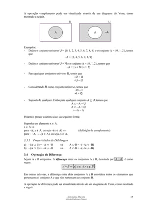 Matemática Discreta
Márcia Rodrigues Notare
17
A operação complemento pode ser visualizada através de um diagrama de Venn, como
mostrado a seguir.
Exemplos:
- Dados o conjunto universo U = {0, 1, 2, 3, 4, 5, 6, 7, 8, 9} e o conjunto A = {0, 1, 2}, temos
que
~A = {3, 4, 5, 6, 7, 8, 9}
- Dados o conjunto universo U = N e o conjunto A = {0, 1, 2}, temos que
~A = {x ∈ N | x  2}
- Para qualquer conjuntos universo U, temos que
~∅ = U
~U = ∅
- Considerando R como conjunto universo, temos que
~Q = I
~I = Q
- Suponha U qualquer. Então para qualquer conjunto A ⊆ U, temos que
A ∪ ~A = U
A ∩ ~A = ∅
~ ~A = A
Podemos provar o último caso da seguinte forma:
Suponha um elemento x ∈ A.
x ∈ A ⇒
para ~A, x ∉ A, ou seja ¬(x ∈ A) ⇒ (definição de complemento)
para ~ ~A, ¬¬(x ∈ A), ou seja, x ∈ A.
3.3.1 Propriedades de DeMorgan
a) ~(A ∪ B) = ~A ∩ ~B ⇔ A ∪ B = ~(~A ∩ ~B)
b) ~(A ∩ B) = ~A ∪ ~B ⇔ A ∩ B = ~(~A ∪ ~B)
3.4 Operação de Diferença
Sejam A e B conjuntos. A diferença entre os conjuntos A e B, denotada por BA − , é como
segue:
{ }BxAxxBA ∉∧∈=−
Em outras palavras, a diferença entre dois conjuntos A e B considera todos os elementos que
pertencem ao conjunto A e que não pertencem ao conjunto B.
A operação de diferença pode ser visualizada através de um diagrama de Venn, como mostrado
a seguir.
 