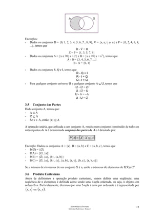 Matemática Discreta
Márcia Rodrigues Notare
18
Exemplos:
- Dados os conjuntos D = {0, 1, 2, 3, 4, 5, 6 ,7 , 8, 9}, V = {a, e, i, o, u} e P = {0, 2, 4, 6, 8,
...}, temos que
D - V = D
D - P = {1, 3, 5, 7, 9}
- Dados os conjuntos A = {x ∈ N | x  2} e B = {x ∈ N | x = x2
}, temos que
A - B = {3, 4, 5, 6, 7, ...}
B - A = {0, 1}
- Dados os conjuntos R, Q e I, temos que
R - Q = I
R - I = Q
Q - I = Q
- Para qualquer conjunto universo U e qualquer conjunto A ⊆ U, temos que
∅ - ∅ = ∅
U - ∅ = U
U - A = ~A
U - U = ∅
3.5 Conjunto das Partes
Dado conjunto A, temos que:
- A ⊆ A
- ∅ ⊆ A
- Se x ∈ A, então {x} ⊆ A
A operação unária, que aplicada a um conjunto A, resulta num conjunto constituído de todos os
subconjuntos de A é denominada conjunto das partes de A e é denotada por:
( ) { }AXXAP ⊆=
Exemplo: Dados os conjuntos A = {a}, B = {a, b} e C = {a, b, c}, temos que
- P(∅) = {∅}
- P(A) = {∅, {a}}
- P(B) = {∅, {a}, {b}, {a, b}}
- P(C) = {∅, {a}, {b}, {c}, {a, b}, {a, c}, {b, c}, {a, b, c}}
Se o número de elementos de um conjunto X é n, então o números de elementos de P(X) é 2n
.
3.6 Produto Cartesiano
Antes de definirmos a operação produto cartesiano, vamos definir uma seqüência: uma
seqüência de n elementos é definida como sendo uma n-upla ordenada, ou seja, n objetos em
ordem fixa. Particularmente, dizemos que uma 2-upla é uma par ordenado e é representada por
yx, ou ( )yx, .
 