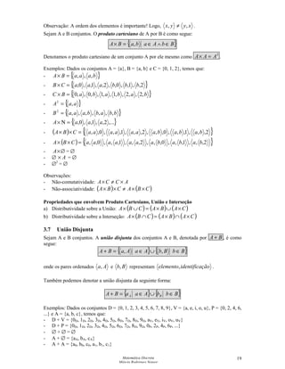 Matemática Discreta
Márcia Rodrigues Notare
19
Observação: A ordem dos elementos é importante! Logo, xyyx ,, ≠ .
Sejam A e B conjuntos. O produto cartesiano de A por B é como segue:
{ }BbAabaBA ∈∧∈=× ,
Denotamos o produto cartesiano de um conjunto A por ele mesmo como
2
AAA =× .
Exemplos: Dados os conjuntos A = {a}, B = {a, b} e C = {0, 1, 2}, temos que:
- { }baaaBA ,,,=×
- { }2,,1,,0,,2,,1,,0, bbbaaaCB =×
- { }bababaBC ,2,,2,,1,,1,,0,,0=×
- { }aaA ,2
=
- { }bbabbaaaB ,,,,,,,2
=
- { },...2,,1,,0, aaaA =Ν×
- ( ) { }2,,,1,,,0,,,2,,,1,,,0,, bababaaaaaaaCBA =××
- ( ) { }2,,,1,,,0,,,2,,,1,,,0,, bababaaaaaaaCBA =××
- ×A ∅ = ∅
- ∅ A× = ∅
- ∅2
= ∅
Observações:
- Não-comutatividade: ACCA ×≠×
- Não-associatividade: ( ) ( )CBACBA ××≠××
Propriedades que envolvem Produto Cartesiano, União e Interseção
a) Distributividade sobre a União: ( ) ( ) ( )CABACBA ×∪×=∪×
b) Distributividade sobre a Interseção: ( ) ( ) ( )CABACBA ×∩×=∩×
3.7 União Disjunta
Sejam A e B conjuntos. A união disjunta dos conjuntos A e B, denotada por BA + , é como
segue:
{ } { }BbBbAaAaBA ∈∪∈=+ ,,
onde os pares ordenados Aa, e Bb, representam çãoidentificaelemento, .
Também podemos denotar a união disjunta da seguinte forma:
{ } { }BbbAaaBA BA ∈∪∈=+
Exemplos: Dados os conjuntos D = {0, 1, 2, 3, 4, 5, 6, 7, 8, 9}, V = {a, e, i, o, u}, P = {0, 2, 4, 6,
...} e A = {a, b, c}, temos que:
- D + V = {0D, 1D, 2D, 3D, 4D, 5D, 6D, 7D, 8D, 9D, aV, eV, iV, oV, uV}
- D + P = {0D, 1D, 2D, 3D, 4D, 5D, 6D, 7D, 8D, 9D, 0P, 2P, 4P, 6P, ...}
- ∅ + ∅ = ∅
- A + ∅ = {aA, bA, cA}
- A + A = {a0, b0, c0, a1, b1, c1}
 