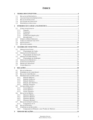 Matemática Discreta
Márcia Rodrigues Notare
2
ÍNDICE
1 TEORIA DOS CONJUNTOS............................................................................................................4
1.1 RELAÇÃO DE PERTINÊNCIA............................................................................................................4
1.2 ALGUNS CONJUNTOS IMPORTANTES..............................................................................................4
1.3 RELAÇÃO DE INCLUSÃO ................................................................................................................5
1.4 IGUALDADE DE CONJUNTOS ..........................................................................................................6
1.5 PERTINÊNCIA X INCLUSÃO.............................................................................................................6
2 INTRODUÇÃO À LÓGICA MATEMÁTICA................................................................................7
2.1 CONECTIVOS LÓGICOS ..................................................................................................................7
2.1.1 Negação................................................................................................................................7
2.1.2 Conjunção.............................................................................................................................8
2.1.3 Disjunção..............................................................................................................................8
2.1.4 Condicional (Implicação).....................................................................................................8
2.1.5 Bicondicional........................................................................................................................9
2.2 FÓRMULAS BEM-FORMADAS.........................................................................................................9
2.3 TABELAS-VERDADE PARA WFFS ....................................................................................................9
2.4 EQUIVALÊNCIA............................................................................................................................10
2.5 QUANTIFICADORES......................................................................................................................11
3 ÁLGEBRA DE CONJUNTOS ........................................................................................................13
3.1 OPERAÇÃO DE UNIÃO..................................................................................................................13
3.1.1 Propriedades da União.......................................................................................................14
3.2 OPERAÇÃO DE INTERSEÇÃO.........................................................................................................15
3.2.1 Propriedades da Interseção................................................................................................16
3.3 OPERAÇÃO COMPLEMENTO.........................................................................................................16
3.3.1 Propriedades de DeMorgan ...............................................................................................17
3.4 OPERAÇÃO DE DIFERENÇA ..........................................................................................................17
3.5 CONJUNTO DAS PARTES...............................................................................................................18
3.6 PRODUTO CARTESIANO ...............................................................................................................18
3.7 UNIÃO DISJUNTA.........................................................................................................................19
4 RELAÇÕES ......................................................................................................................................20
4.1 RELAÇÃO BINÁRIA......................................................................................................................20
4.2 ENDORRELAÇÃO COMO GRAFO ...................................................................................................21
4.3 RELAÇÃO COMO MATRIZ.............................................................................................................21
4.4 PROPRIEDADES DAS RELAÇÕES ...................................................................................................22
4.4.1 Relação Reflexiva ...............................................................................................................22
4.4.2 Relação Irreflexiva .............................................................................................................23
4.4.3 Relação Simétrica...............................................................................................................24
4.4.4 Relação Anti-Simétrica.......................................................................................................24
4.4.5 Relação Transitiva..............................................................................................................25
4.5 FECHOS DE RELAÇÕES.................................................................................................................25
4.5.1 Fecho Reflexivo ..................................................................................................................26
4.5.2 Fecho Simétrico..................................................................................................................26
4.5.3 Fecho Transitivo.................................................................................................................26
4.6 RELAÇÃO DE ORDEM...................................................................................................................26
4.6.1 Elemento Mínimo................................................................................................................28
4.6.2 Elemento Minimal...............................................................................................................28
4.6.3 Elemento Máximo ...............................................................................................................28
4.6.4 Elemento Maximal..............................................................................................................28
4.7 RELAÇÃO DE EQUIVALÊNCIA.......................................................................................................29
4.7.1 Congruência em Z...............................................................................................................30
4.8 RELAÇÃO INVERSA......................................................................................................................30
4.9 COMPOSIÇÃO DE RELAÇÕES........................................................................................................31
4.9.1 Composição de Relações como Produto de Matrizes.........................................................32
5 TIPOS DE RELAÇÕES...................................................................................................................33
 