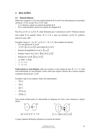 Matemática Discreta
Márcia Rodrigues Notare
20
4 RELAÇÕES
4.1 Relação Binária
Dados dois conjuntos A e B, uma relação binária R de A em B é um subconjunto de um produto
cartesiano BA× , ou seja BAR ×⊆ , onde:
- A é o domínio, origem ou conjunto de partida de R
- B é o contra-domínio, destino ou conjunto de chegada de R
Para BAR ×⊆ , se Rba ∈, , então afirmamos que a relaciona-se com b. Podemos denotar
uma relação R da seguinte forma: BAR →: e, para um elemento Rba ∈, , podemos
denota-lo como aRb .
Exemplos: Sejam A = {a}, B = {a, b} e C = {0, 1, 2}. São exemplos de relações:
- ∅ é uma relação de A em B
- { }baaaBA ,,,=× é uma relação de A em B
- Relação de Igualdade de A em A: { }aa,
- Relação menor de C em C: { }2,1,2,0,1,0
- Relação de C em B: { }ba ,1,,0
- )()(: BPBP →⊆
- ≤ : CC →
- =: AA →
Endorrelação ou Auto-Relação: dado um conjunto A, uma relação do tipo AAR →: é dita
uma Endorrelação ou Auto-Relação. Assim, temos que origem e destino são o mesmo conjunto
e podemos denota-la por RA, .
Exemplos: Seja A um conjunto. Então, são endorrelações:
- ≤Ν,
- ≤Ζ,
- =,Q
- ⊆),(AP
- ⊂),(RP
Uma relação binária pode ser representada no diagrama de Venn, como mostram as figuras
abaixo.
{ }2,1,2,0,1,0, =C
A seguir, algumas definições referentes ao conceito de relação:
A B
a b 0
1
2
0
1
2
C C
par ba, de BAR →:
 