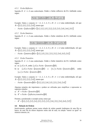 Matemática Discreta
Márcia Rodrigues Notare
26
4.5.1 Fecho Reflexivo
Suponha R: A → A uma endorrelação. Então o fecho reflexivo de R é definido como
segue:
{ }( ) { }AaaaRRreflexivaFecho ∈∪=− ,
Exemplo: Dados o conjunto A = {1, 2, 3, 4, 5} e R: A → A uma endorrelação, tal que
{ }4,3,3,2,5,1,2,1=R , temos que
- { }( ) { }5,5,4,4,4,3,3,3,3,2,2,2,5,1,2,1,1,1=− RreflexivaFecho
4.5.2 Fecho Simétrico
Suponha R: A → A uma endorrelação. Então o fecho simétrico de R é definido como
segue:
{ }( ) { }RbaabRRsimétricaFecho ∈∪=− ,,
Exemplo: Dados o conjunto A = {1, 2, 3, 4, 5} e R: A → A uma endorrelação, tal que
{ }4,3,3,2,5,1,2,1=R , temos que
- { }( ) { }1,5,3,4,4,3,2,3,3,2,1,2,5,1,2,1=− RsimétricaFecho
4.5.3 Fecho Transitivo
Suponha R: A → A uma endorrelação. Então o fecho transitivo de R é definido como
segue:
a) se Rba ∈, , então { }( )RtransitivaFechoba −∈, ;
b) se { }( )RtransitivaFechoba −∈, e { }( )RtransitivaFechocb −∈, , então
{ }( )RtransitivaFechoca −∈, .
Exemplo: Dados o conjunto A = {1, 2, 3, 4, 5} e R: A → A uma endorrelação, tal que
{ }4,3,3,2,5,1,2,1=R , temos que
- { }( ) { }4,3,4,2,3,2,5,1,4,1,3,1,2,1=− RtransitivaFecho
Algumas notações são importantes e podem ser utilizadas para simplificar e representar as
seguintes relações:
a) { }( )RtransitivaFechoR −=+
b) { }( )RtransitivareflexivaFechoR ,*
−=
Portanto, considerando o exemplo acima, temos que
- { }5,5,4,4,4,3,3,3,4,2,3,2,2,2,5,1,4,1,3,1,2,1,1,1*
=R
4.6 Relação de Ordem
Intuitivamente, podemos pensar numa relação de ordem quando lembramos de uma fila no
banco, de uma fila de alunos dispostos numa sala de aula, na relação menor ou igual no
números naturais, etc.
 