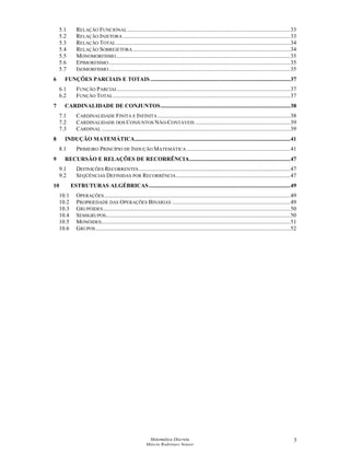 Matemática Discreta
Márcia Rodrigues Notare
3
5.1 RELAÇÃO FUNCIONAL.................................................................................................................33
5.2 RELAÇÃO INJETORA ....................................................................................................................33
5.3 RELAÇÃO TOTAL.........................................................................................................................34
5.4 RELAÇÃO SOBREJETORA .............................................................................................................34
5.5 MONOMORFISMO.........................................................................................................................35
5.6 EPIMORFISMO..............................................................................................................................35
5.7 ISOMORFISMO..............................................................................................................................35
6 FUNÇÕES PARCIAIS E TOTAIS .................................................................................................37
6.1 FUNÇÃO PARCIAL........................................................................................................................37
6.2 FUNÇÃO TOTAL...........................................................................................................................37
7 CARDINALIDADE DE CONJUNTOS..........................................................................................38
7.1 CARDINALIDADE FINITA E INFINITA ............................................................................................38
7.2 CARDINALIDADE DOS CONJUNTOS NÃO-CONTÁVEIS ..................................................................39
7.3 CARDINAL ...................................................................................................................................39
8 INDUÇÃO MATEMÁTICA............................................................................................................41
8.1 PRIMEIRO PRINCÍPIO DE INDUÇÃO MATEMÁTICA........................................................................41
9 RECURSÃO E RELAÇÕES DE RECORRÊNCIA......................................................................47
9.1 DEFINIÇÕES RECORRENTES .........................................................................................................47
9.2 SEQÜÊNCIAS DEFINIDAS POR RECORRÊNCIA ...............................................................................47
10 ESTRUTURAS ALGÉBRICAS ..................................................................................................49
10.1 OPERAÇÕES.................................................................................................................................49
10.2 PROPRIEDADE DAS OPERAÇÕES BINÁRIAS ..................................................................................49
10.3 GRUPÓIDES..................................................................................................................................50
10.4 SEMIGRUPOS................................................................................................................................50
10.5 MONÓIDES...................................................................................................................................51
10.6 GRUPOS.......................................................................................................................................52
 
