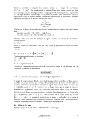 Matemática Discreta
Márcia Rodrigues Notare
30
Exemplo: Considere o conjunto dos números naturais e a relação de equivalência
__, paréyx +Ν . Tal relação divide o conjunto N em duas partes, ou seja, em duas
classes de equivalências. Se x é par, então x + y é par, para todo número par; se x é ímpar, então
x + y é ímpar para todo número ímpar. Assim, todos os números pares formam uma classe de
equivalência e todos os números ímpares formam uma segunda classe de equivalência. Podemos
representar essa partição de N como mostra figura abaixo.
Observe que as classes de equivalência podem ser representadas por qualquer objeto pertencente
à ela:
- classe dos pares: [2] = [6] = [1034] = {0, 2, 4, 6, ...}
- classe dos ímpares: [1] = [11] = [2451] = {1, 3, 5, 7, ...}
Exemplo: Para cada uma das relações a seguir, descreva as classes de equivalência
correspondentes.
a) =Ν,
Possui n classes de equivalência, tais que cada classe de equivalência contém um único
elemento.
[n] = {n}
b) Em A = {1, 2, 3} e { }1,2,2,1,3,3,2,2,1,1=R
As classes de equivalência são as seguintes:
[1] = {1, 2} = [2]
[3] = {3}
4.7.1 Congruência em Z
Considere o conjunto dos números inteiros Z e um número inteiro 1m . Dizemos que x é
congruente a y módulo m, denotada por
( )myx mod≡
se yx − é divisível por m, ou seja, se kmyx += para algum inteiro k.
A relação de congruência em Z define uma relação de equivalência em Z. Para verificar que isso
é válido, temos que mostrar que a relação de congruência em Z é uma relação reflexiva,
simétrica e transitiva. Acompanhe o raciocínio a seguir: para qualquer inteiro x, temos que
( )mxx mod≡ , pois 0=− xx é divisível por m. Logo, temos que a relação é reflexiva.
Suponha que ( )myx mod≡ , então yx − é divisível por m. Então ( ) xyyx −=−− também
é divisível por m. Logo, temos que a relação é simétrica. Suponha agora que ( )myx mod≡ e
que ( )mzy mod≡ , então yx − e zy − são divisíveis por m. Então, temos que a soma
( ) ( ) zxzyyx −=−+− também é divisível por m. Logo, ( )mzx mod≡ e a relação é
transitiva. Assim, mostramos que a relação de congruência módulo m em Z é, simultaneamente,
reflexiva, simétrica e transitiva e, portanto, é uma relação de equivalência.
4.8 Relação Inversa
Seja uma relação R: A → B. Então, a relação inversa é como segue:
 