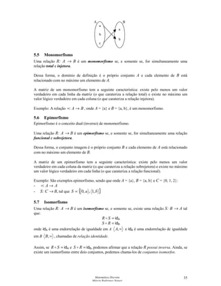 Matemática Discreta
Márcia Rodrigues Notare
35
5.5 Monomorfismo
Uma relação R: A → B é um monomorfismo se, e somente se, for simultaneamente uma
relação total e injetora.
Dessa forma, o domínio de definição é o próprio conjunto A e cada elemento de B está
relacionado com no máximo um elemento de A.
A matriz de um monomorfismo tem a seguinte característica: existe pelo menos um valor
verdadeiro em cada linha da matriz (o que carateriza a relação total) e existe no máximo um
valor lógico verdadeiro em cada coluna (o que carateriza a relação injetora).
Exemplo: A relação BA →=: , onde A = {a} e B = {a, b}, é um monomorfismo.
5.6 Epimorfismo
Epimorfismo é o conceito dual (inverso) de monomorfismo.
Uma relação R: A → B é um epimorfismo se, e somente se, for simultaneamente uma relação
funcional e sobrejetora.
Dessa forma, o conjunto imagem é o próprio conjunto B e cada elemento de A está relacionado
com no máximo um elemento de B.
A matriz de um epimorfismo tem a seguinte característica: existe pelo menos um valor
verdadeiro em cada coluna da matriz (o que carateriza a relação sobrejetora) e existe no máximo
um valor lógico verdadeiro em cada linha (o que carateriza a relação funcional).
Exemplo: São exemplos epimorfismo, sendo que onde A = {a}, B = {a, b} e C = {0, 1, 2}:
- AA →=:
- S: C → B, tal que { }baS ,1,,0=
5.7 Isomorfismo
Uma relação R: A → B é um isomorfismo se, e somente se, existe uma relação S: B → A tal
que:
=SR  idA
=RS  idB
onde idA é uma endorrelação de igualdade em A =,A e idB é uma endorrelação de igualdade
em B =,B , chamadas de relação identidade.
Assim, se =SR  idA e =RS  idB, podemos afirmar que a relação R possui inversa. Ainda, se
existe um isomorfismo entre dois conjuntos, podemos chama-los de conjuntos isomorfos.
a
b
a
c
b
A B
 