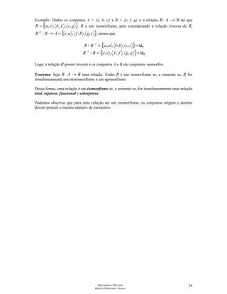 Matemática Discreta
Márcia Rodrigues Notare
36
Exemplo: Dados os conjuntos A = {a, b, c} e B = {e, f, g} e a relação R: A → B tal que
{ }gcfbeaR ,,,,,= . R é um isomorfismo, pois considerando a relação inversa de R,
{ }cgbfaeABR ,,,,,:1
=→−
, temos que
{ }==−
ccbbaaRR ,,,,,1
 idA
{ }==−
ggffeeRR ,,,,,1
 idB
Logo, a relação R possui inversa e os conjuntos A e B são conjuntos isomorfos.
Teorema: Seja R: A → B uma relação. Então R é um isomorfismo se, e somente se, R for
simultaneamente um monomorfismo e um epimorfismo.
Dessa forma, uma relação é um isomorfismo se, e somente se, for simultaneamente uma relação
total, injetora, funcional e sobrejetora.
Podemos observar que para uma relação ser um isomorfismo, os conjuntos origem e destino
devem possuir o mesmo número de elementos.
 