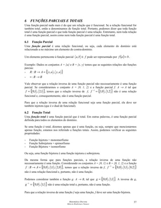 Matemática Discreta
Márcia Rodrigues Notare
37
6 FUNÇÕES PARCIAIS E TOTAIS
Uma função parcial nada mais é do que um relação que é funcional. Se a relação funcional for
também total, então a denominamos de função total. Portanto, podemos dizer que toda função
total é uma função parcial e que toda função parcial é uma relação. Entretanto, nem toda relação
é uma função parcial, assim como nem toda função parcial é uma função total.
6.1 Função Parcial
Uma função parcial é uma relação funcional, ou seja, cada elemento do domínio está
relacionado a no máximo um elemento do contra-domínio.
Um elemento pertencente à função parcial fba ∈, pode ser representado por ( ) baf = .
Exemplo: Dados os conjuntos A = {a} e B = {x, y} temos que as seguintes relações são funções
parcias:
- { }ayaxABR ,,,: =→
- =: B → B
Vale observar que a relação inversa de uma função parcial não necessariamente é uma função
parcial. Se considerarmos o conjunto A = {0, 1, 2} e a função parcial f: A → A tal que
{ }1,2,1,0=f , temos que a relação inversa de f, { }2,1,0,11
=−
f não é uma relação
funcional e, consequentemente, não é uma função parcial.
Para que a relação inversa de uma relação funcional seja uma função parcial, ela deve ser
também injetora (que é o dual de funcional).
6.2 Função Total
Uma função total é uma função parcial que é total. Em outras palavras, é uma função parcial
definida para todos os elementos do domínio.
Se uma função é total, dizemos apenas que é uma função, ou seja, sempre que mencionarmos
apenas função, estamos nos referindo a funções totais. Assim, podemos verificar as seguintes
propriedades:
- Função Injetora = monomorfismo
- Função Sobrejetora = epimorfismo
- Função Bijetora = isomorfismo
Ou seja, uma função bijetora é uma função injetora e sobrejetora.
Da mesma forma que para funções parciais, a relação inversa de uma função não
necessariamente é uma função. Considerando os conjuntos A = {0, 1} e B = {0, 1, 2} e a função
{ }0,2,1,1,0,0: =→ ABf , temos que a relação inversa de f, { }2,0,1,1,0,01
=−
f
não é uma relação funcional e, portanto, não é uma função.
Podemos considerar também a função g: A → B, tal que { }1,1,0,0=g . A inversa de g,
{ }1,1,0,01
=−
g não é uma relação total e, portanto, não é uma função.
Para que a relação inversa de uma função f seja uma função, f deve ser uma função bijetora.
 