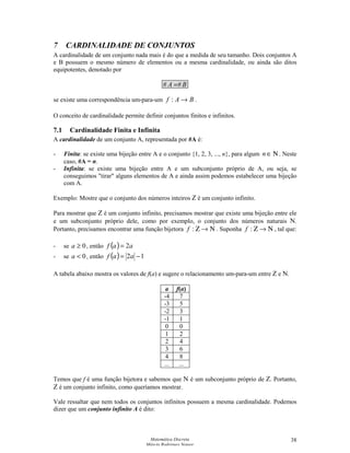 Matemática Discreta
Márcia Rodrigues Notare
38
7 CARDINALIDADE DE CONJUNTOS
A cardinalidade de um conjunto nada mais é do que a medida de seu tamanho. Dois conjuntos A
e B possuem o mesmo número de elementos ou a mesma cardinalidade, ou ainda são ditos
equipotentes, denotado por
BA ## =
se existe uma correspondência um-para-um BAf →: .
O conceito de cardinalidade permite definir conjuntos finitos e infinitos.
7.1 Cardinalidade Finita e Infinita
A cardinalidade de um conjunto A, representada por #A é:
- Finita: se existe uma bijeção entre A e o conjunto {1, 2, 3, ..., n}, para algum Ν∈n . Neste
caso, #A = n.
- Infinita: se existe uma bijeção entre A e um subconjunto próprio de A, ou seja, se
conseguimos tirar alguns elementos de A e ainda assim podemos estabelecer uma bijeção
com A.
Exemplo: Mostre que o conjunto dos números inteiros Z é um conjunto infinito.
Para mostrar que Z é um conjunto infinito, precisamos mostrar que existe uma bijeção entre ele
e um subconjunto próprio dele, como por exemplo, o conjunto dos números naturais N.
Portanto, precisamos encontrar uma função bijetora Ν→Ζ:f . Suponha Ν→Ζ:f , tal que:
- se 0≥a , então ( ) aaf 2=
- se 0a , então ( ) 12 −= aaf
A tabela abaixo mostra os valores de f(a) e sugere o relacionamento um-para-um entre Z e N.
a f(a)
-4 7
-3 5
-2 3
-1 1
0 0
1 2
2 4
3 6
4 8
... ...
Temos que f é uma função bijetora e sabemos que N é um subconjunto próprio de Z. Portanto,
Z é um conjunto infinito, como queríamos mostrar.
Vale ressaltar que nem todos os conjuntos infinitos possuem a mesma cardinalidade. Podemos
dizer que um conjunto infinito A é dito:
 