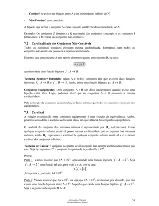 Matemática Discreta
Márcia Rodrigues Notare
39
- Contável: se existe um bijeção entre A e um subconjunto infinito de N.
- Não-Contável: caso contrário.
A bijeção que define o conjunto A como conjunto contável é dita enumeração de A.
Exemplo: Os conjuntos Z (inteiros) e Q (racionais) são conjuntos contáveis e os conjuntos I
(irracionais) e R (reais) são conjuntos não-contáveis.
7.2 Cardinalidade dos Conjuntos Não-Contáveis
Todos os conjuntos contáveis possuem mesma cardinalidade. Entretanto, nem todos os
conjuntos não-contáveis possuem a mesma cardinalidade.
Dizemos que um conjunto A tem tantos elementos quanto um conjunto B, ou seja:
BA ## ≤
quando existe uma função injetora BAf →: .
Teorema Schröder-Bernstein: sejam A e B dois conjuntos tais que existem duas funções
injetoras: BAf →:1 e ABf →:2 . Então, existe uma função bijetora BAg ↔: .
Conjuntos Equipotentes: Dois conjuntos A e B são ditos equipotentes quando existe uma
bijeção entre eles. Logo, podemos dizer que os conjuntos A e B possuem a mesma
cardinalidade.
Pela definição de conjuntos equipotentes, podemos afirmar que todos os conjuntos contáveis são
equipotentes.
7.3 Cardinal
A relação estabelecida entre conjuntos equipotentes é uma relação de equivalência. Assim,
podemos considerar o cardinal como uma classe de equivalência dos conjuntos equipotentes.
O cardinal do conjunto dos números naturais é representado por 0ℵ (aleph-zero). Como
qualquer conjunto infinito contável possui mesma cardinalidade que o conjunto dos números
naturais, então 0ℵ representa o cardinal de qualquer conjunto infinito contável e é o menor
cardinal dos conjuntos infinitos.
Teorema de Cantor: o conjunto das partes de um conjunto tem sempre cardinalidade maior que
este. Seja A conjunto e 2A
o conjunto das partes de A, então #A  #2A
.
Prova:
Parte 1: Vamos mostrar que #A ≤ #2A
, apresentando uma função injetora A
Af 2: → . Seja
A
Af 2: → uma função tal que, para todo a ∈ A, tem-se que:
( ) { }aaf =
f é injetora e, portanto, #A ≤ #2A
.
Parte 2: Vamos mostrar que #A ≠ #2A
, ou seja, que #A  #2A
, mostrando, por absurdo, que não
existe uma função bijetora entre A e 2A
. Suponha que existe uma função bijetora A
Ag 2: → .
Seja o seguinte subconjunto B de A:
 