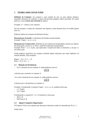 Matemática Discreta
Márcia Rodrigues Notare
4
1 TEORIA DOS CONJUNTOS
Definição de Conjunto: um conjunto é uma coleção de zero ou mais objetos distintos,
chamados elementos do conjunto, os quais não possuem qualquer ordem associada. Em outras
palavras, é uma coleção não-ordenada de objetos.
Exemplo: A = {branco, azul, amarelo}
Em um conjunto, a ordem dos elementos não importa e cada elemento deve ser listado apenas
uma vez.
Podemos definir um conjunto de diferentes formas:
Denotação por Extensão: os elementos são listados exaustivamente.
Exemplo: Vogais = {a, e, i, o, u}
Denotação por Compreensão: definição de um conjunto por propriedades comuns aos objetos.
De forma geral, escreve-se {x | P(x)}, onde P(x) representa a propriedade.
Exemplo: Pares = {n | n é par}, que representa o conjunto de todos os elementos n, tal que n é
um número par.
Ainda podemos especificar um conjunto omitindo alguns elementos que estão implícitos na
notação adotada. Veja exemplos:
Dígitos = {0, 1, 2, 3, ..., 9}
Pares = {0, 2, 4, 6, ...}
1.1 Relação de Pertinência
- Se a é elemento de um conjunto A, então podemos escrever:
Aa ∈
e dizemos que a pertence ao conjunto A.
- Se a não é elemento de um conjunto A, então podemos escrever:
Aa ∉
e dizemos que a não pertence ao conjunto A.
Exemplo: Considerando o conjunto Vogais = {a, e, i, o, u}, podemos dizer que:
- e ∈ Vogais
- m ∉ Vogais
Considerando o conjunto B = {x | x é brasileiro}, temos que:
- Pelé ∈ B
- Bill Gates ∉ B
1.2 Alguns Conjuntos Importantes
O Conjunto Vazio é um conjunto que não possui elementos e pode ser denotado por ∅ ou { }.
Ainda temos:
 
