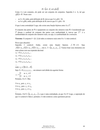 Matemática Discreta
Márcia Rodrigues Notare
40
( ){ }agaAaB ∉∈=
Como A é um conjunto, ele pode ser um conjunto de conjuntos. Suponha b ∈ A, tal que
( ) Bbg = . Neste caso:
- se b ∈ B, então, pela definição de B, tem-se que b ∉ g(b) = B.
- se b ∉ g(B), então, pela definição de B, tem-se que b ∈ g(b) = B.
O que é uma contradição! Logo, não existe uma função bijetora entre A e 2A
.
O conjunto das partes de N é equipotente ao conjunto dos números reais R. Considerando que
2k
denota o cardinal do conjunto das partes com cardinalidade k, tem-se que 0
2χ
é a
cardinalidade do conjunto dos números reais, ou seja, é a cardinalidade do continuum.
Teorema: O conjunto I = [0, 1] de todos os números reais entre 0 e 1 é não-contável.
Prova (por absurdo):
Suponha I contável. Então, existe uma função bijetora Ι→Ν:f . Seja
( ) ( ) ( ) ,...3,2,1 321 afafaf === , isto é, { },...,, 321 aaaI = . Vamos listar seus elementos em
uma coluna com sua expansão decimal:
...
...,0
...,0
...,0
...,0
444342414
343332313
242322212
141312111
xxxxa
xxxxa
xxxxa
xxxxa
=
=
=
=
onde { }9,...,2,1,0∈ijx .
Seja ...,0 4321 yyyyb = um número real obtido da seguinte forma:



=
2
1
iy
Portanto, Ι∈b . Mas
1ab ≠ , pois 111 xy ≠
2ab ≠ , pois 222 xy ≠
3ab ≠ , pois 333 xy ≠
...
Portanto, { },...,, 321 aaab =Ι∉ , o que é uma contradição, já que Ι∈b ! Logo, a suposição de
que I é contável é falsa e, portanto, I é não-contável, como queríamos provar.
se 1≠iix
se 1=iix
 