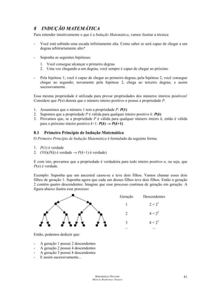 Matemática Discreta
Márcia Rodrigues Notare
41
8 INDUÇÃO MATEMÁTICA
Para entender intuitivamente o que é a Indução Matemática, vamos ilustrar a técnica:
- Você está subindo uma escada infinitamente alta. Como saber se será capaz de chegar a um
degrau arbitrariamente alto?
- Suponha as seguintes hipóteses:
1. Você consegue alcançar o primeiro degrau
2. Uma vez chegando a um degrau, você sempre é capaz de chegar ao próximo
- Pela hipótese 1, você é capaz de chegar ao primeiro degrau; pela hipótese 2, você consegue
chegar ao segundo; novamente pela hipótese 2, chega ao terceiro degrau; e assim
sucessivamente.
Essa mesma propriedade é utilizada para provar propriedades dos números inteiros positivos!
Considere que P(n) denota que o número inteiro positivo n possui a propriedade P.
1. Assumimos que o número 1 tem a propriedade P: P(1)
2. Supomos que a propriedade P é válida para qualquer inteiro positivo k: P(k)
3. Provamos que, se a propriedade P é válida para qualquer número inteiro k, então é válida
para o próximo inteiro positivo k+1: P(k) →
 P(k+1)
8.1 Primeiro Princípio de Indução Matemática
O Primeiro Princípio de Indução Matemática é formulado da seguinte forma:
1. P(1) é verdade
2. (∀k)(P(k) é verdade → P(k+1) é verdade)
E com isto, provamos que a propriedade é verdadeira para todo inteiro positivo n, ou seja, que
P(n) é verdade.
Exemplo: Suponha que um ancestral casou-se e teve dois filhos. Vamos chamar esses dois
filhos de geração 1. Suponha agora que cada um desses filhos teve dois filhos. Então a geração
2 contém quatro descendentes. Imagine que esse processo continua de geração em geração. A
figura abaixo ilustra esse processo:
Então, podemos deduzir que:
- A geração 1 possui 2 descendentes
- A geração 2 possui 4 descendentes
- A geração 3 possui 8 descendentes
- E assim sucessivamente...
Geração
1
2
3
...
Descendentes
2 = 21
4 = 22
8 = 23
...
 